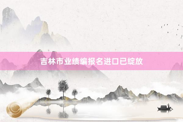 吉林市业绩编报名进口已绽放